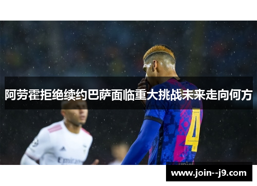 阿劳霍拒绝续约巴萨面临重大挑战未来走向何方