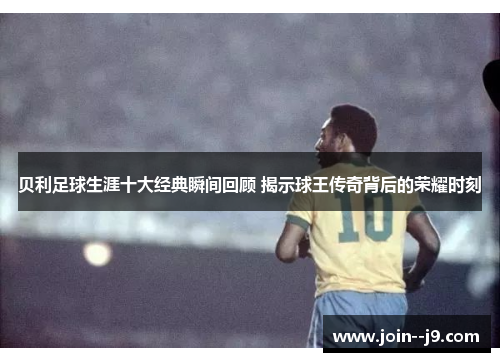 贝利足球生涯十大经典瞬间回顾 揭示球王传奇背后的荣耀时刻